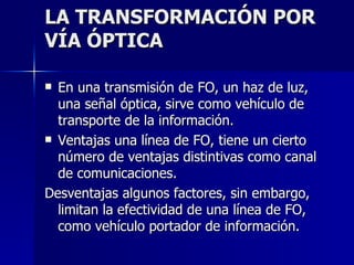 LA TRANSFORMACIÓN POR VÍA ÓPTICA En una transmisión de FO, un haz de luz, una señal óptica, sirve como vehículo de transporte de la información. Ventajas una línea de FO, tiene un cierto número de ventajas distintivas como canal de comunicaciones. Desventajas algunos factores, sin embargo, limitan la efectividad de una línea de FO, como vehículo portador de información. 