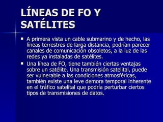 LÍNEAS DE FO Y SATÉLITES A primera vista un cable submarino y de hecho, las líneas terrestres de larga distancia, podrían parecer canales de comunicación obsoletos, a la luz de las redes ya instaladas de satélites. Una línea de FO, tiene también ciertas ventajas sobre un satélite. Una transmisión satelital, puede ser vulnerable a las condiciones atmosféricas, también existe una leve demora temporal inherente en el tráfico satelital que podría perturbar ciertos tipos de transmisiones de datos. 