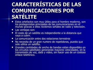CARACTERÍSTICAS DE LAS COMUNICACIONES POR SATÉLITE Estos artefactos son muy útiles para el hombre moderno, son los protagonistas principales de las comunicaciones en el mundo gracias a ellos recibimos señales de radio y televisión. Las ventajas son:  El costo de un satélite es independiente a la distancia que vaya a cubrir. La comunicación entre dos estaciones terrestres  No necesita de un gran numero de repetidoras, puesto que solo utiliza un satélite. Grandes cantidades de ancho de bandas estan disponibles en los circuitos satelitales generando mayores velocidades, en la transmisión de voz, data y video, sin hacer uso de un costoso enlace telefónico. 