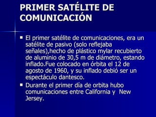 PRIMER SATÉLITE DE COMUNICACIÓN El primer satélite de comunicaciones, era un satélite de pasivo (solo reflejaba señales),hecho de plástico mylar recubierto de aluminio de 30,5 m de diámetro, estando inflado.Fue colocado en órbita el 12 de agosto de 1960, y su inflado debió ser un espectáculo dantesco. Durante el primer día de orbita hubo comunicaciones entre California y  New Jersey. 
