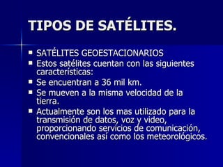 TIPOS DE SATÉLITES. SATÉLITES GEOESTACIONARIOS Estos satélites cuentan con las siguientes características: Se encuentran a 36 mil km. Se mueven a la misma velocidad de la tierra. Actualmente son los mas utilizado para la transmisión de datos, voz y video, proporcionando servicios de comunicación, convencionales así como los meteorológicos. 