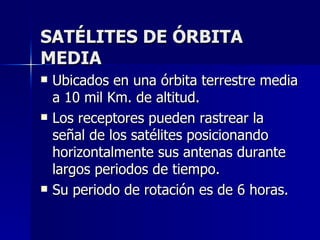 SATÉLITES DE ÓRBITA MEDIA Ubicados en una órbita terrestre media a 10 mil Km. de altitud. Los receptores pueden rastrear la señal de los satélites posicionando horizontalmente sus antenas durante largos periodos de tiempo. Su periodo de rotación es de 6 horas. 