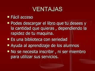 VENTAJAS Fácil acceso Podes descargar el libro que tu desees y la cantidad que quieras , dependiendo la rapidez de tu maquina. Es una biblioteca con seriedad Ayuda al aprendizaje de los alumnos No se necesita inscribir , ni ser miembro para utilizar sus servicios. 