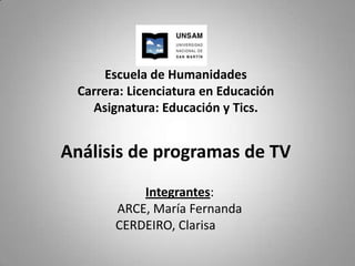 Escuela de Humanidades
 Carrera: Licenciatura en Educación
   Asignatura: Educación y Tics.


Análisis de programas de TV
           Integrantes:
       ARCE, María Fernanda
       CERDEIRO, Clarisa
 