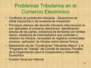 Problemas Tributarios en el Comercio Electrónico Conflictos de jurisdicción tributaria - Situaciones de doble imposición o de ausencia de imposición  Principios clásicos del derecho tributario internacional no son aplicables al comercio electrónico: identificación precisa de las partes, existencia de territorios con límites claros, existencia de intermediarios que controlan y retienen los tributos, necesidad de registros comerciales precisos, aplicación de tributos sobre bienes físicos. Elaboración de las “Condiciones Tributarias Marco” y el “Programa de Trabajo” del Comité de Asuntos Fiscales de la Organización para la Cooperación y Desarrollo Económico  Evasión fiscal por Internet 
