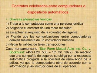 Contratos celebrados entre computadoras o dispositivos automáticos   Diversas alternativas teóricas :  1) Tratar a la computadora como una persona jurídica  2) Asignarle el carácter de una mera máquina:  a) exceptuar el requisito de la voluntad del agente  b) Ficción que las comunicaciones entre computadoras derivan realmente de un controlador humano c) Negar la validez de tales transacciones  Caso norteamericano  “Star Farm Mutual Auto Ins. Co. v. Bockhurst”  (453 F2d. 533 – 1th Cir. 1972): Se resolvió que una compañía de seguros se obliga por la respuesta automática otorgada a la solicitud de renovación de la póliza, ya que la computadora obra de acuerdo con la información y las instrucciones de su operador.  