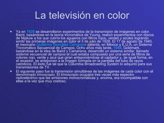 La televisión en color Ya en  1928  se desarrollaron experimentos de la transmisión de imágenes en color. Baird, basándose en la teoría tricromática de Young, realizó experimentos con discos de Nipkow a los que cubría los agujeros con filtros rojos, verdes y azules logrando emitir las primeras imágenes en color el 3 de julio de 1928. El 17 de agosto de 1940, el mexicano  Guillermo González Camarena  patenta, en México y E.U.A, un Sistema Tricromático Secuencial de Campos. Ocho años más tarde,  1948 , Goldmark, basándose en la idea de Baird y Camarena, desarrolló un sistema similar, llamado  sistema secuencial de campos  el cual estaba compuesto por una serie de filtros de colores rojo, verde y azul que giran anteponiéndose al captador y, de igual forma, en el receptor, se anteponen a la imagen formada en la pantalla del tubo de rayos catódicos. El éxito fue tal que la Columbia Broadcasting System lo adquirió para sus transmisiones de TV. El siguiente paso fue la transmisión simultánea de las imágenes de cada color con el denominado  trinoscopio . El trinoscopio ocupaba tres veces más espectro radioeléctrico que las emisiones monocromáticas y, encima, era incompatible con ellas a la vez que muy costoso. 
