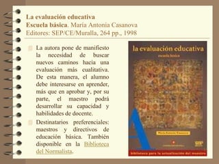 La evaluación educativa
Escuela básica. María Antonia Casanova
Editores: SEP/CE/Muralla, 264 pp., 1998

 La autora pone d...
