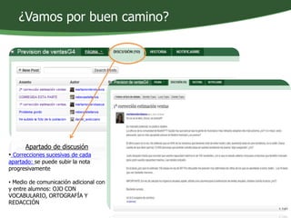 ¿Vamos por buen camino? 
Apartado de discusión 
• Correcciones sucesivas de cada 
apartado: se puede subir la nota 
progresivamente 
• Medio de comunicación adicional con 
y entre alumnos: OJO CON 
VOCABULARIO, ORTOGRAFÍA Y 
REDACCIÓN 
 