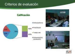 Criterios de evaluación 
Calificación 
15% 40% 
15% 
60% 
70% 
Actitud/esfuerzo 
Presentación 
Trabajo wiki 
Autoevaluación/ 
coevaluación 
 