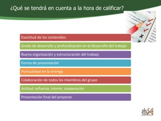 ¿Qué se tendrá en cuenta a la hora de calificar? 
Exactitud de los contenidos 
Grado de desarrollo y profundización en el desarrollo del trabajo 
Buena organización y estructuración del trabajo 
Forma de presentación 
Puntualidad en la entrega 
Colaboración de todos los miembros del grupo 
Actitud: esfuerzo, interés, cooperación 
Presentación final del proyecto 
 