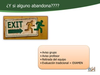 ¿Y si alguno abandona???? 
• Aviso grupo 
• Aviso profesor 
• Retirada del equipo 
• Evaluación tradicional = EXAMEN 
 