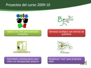 Proyectos del curso 2009-10 
Bastón con GPS para personas 
invidentes 
Gimnasio ecológico con servicio de 
guardería 
Actividades extraescolares para 
niños con discapacidad psíquica 
Residencia “viva” para la tercera 
edad 
 