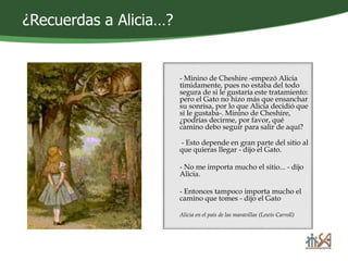 ¿Recuerdas a Alicia…? 
- Minino de Cheshire -empezó Alicia 
tímidamente, pues no estaba del todo 
segura de si le gustaría este tratamiento: 
pero el Gato no hizo más que ensanchar 
su sonrisa, por lo que Alicia decidió que 
sí le gustaba-. Minino de Cheshire, 
¿podrías decirme, por favor, qué 
camino debo seguir para salir de aquí? 
- Esto depende en gran parte del sitio al 
que quieras llegar - dijo el Gato. 
- No me importa mucho el sitio... - dijo 
Alicia. 
- Entonces tampoco importa mucho el 
camino que tomes - dijo el Gato 
Alicia en el país de las maravillas (Lewis Carroll) 
 