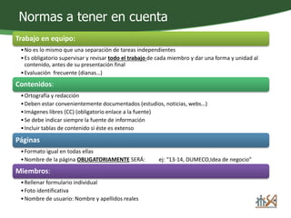 Normas a tener en cuenta 
Trabajo en equipo: 
•No es lo mismo que una separación de tareas independientes 
• Es obligatorio supervisar y revisar todo el trabajo de cada miembro y dar una forma y unidad al 
contenido, antes de su presentación final 
• Evaluación frecuente (dianas…) 
Contenidos: 
•Ortografía y redacción 
• Deben estar convenientemente documentados (estudios, noticias, webs…) 
• Imágenes libres (CC) (obligatorio enlace a la fuente) 
•Se debe indicar siempre la fuente de información 
• Incluir tablas de contenido si éste es extenso 
Páginas 
•Formato igual en todas ellas 
•Nombre de la página OBLIGATORIAMENTE SERÁ: ej: “13-14, DUMECO,Idea de negocio” 
Miembros: 
•Rellenar formulario individual 
•Foto identificativa 
•Nombre de usuario: Nombre y apellidos reales 
 