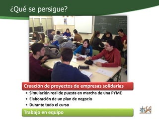 ¿Qué se persigue? 
Creación de proyectos de empresas solidarias 
• Simulación real de puesta en marcha de una PYME 
• Elaboración de un plan de negocio 
• Durante todo el curso 
Trabajo en equipo 
 