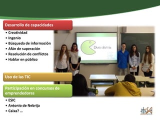 Desarrollo de capacidades 
• Creatividad 
• Ingenio 
• Búsqueda de información 
• Afán de superación 
• Resolución de conflictos 
• Hablar en público 
Uso de las TIC 
Participación en concursos de 
emprendedores 
• ESIC 
• Antonio de Nebrija 
• Caixa? … 
 