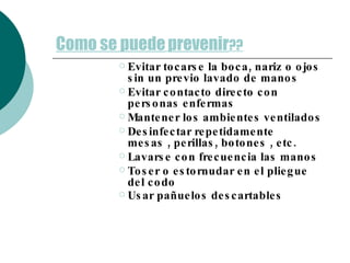 Como se puede   prevenir ?? Evitar tocarse la boca, nariz o ojos sin un previo lavado de manos Evitar contacto directo con personas enfermas Mantener los ambientes ventilados Desinfectar repetidamente  mesas , perillas, botones , etc. Lavarse con frecuencia las manos  Toser o estornudar en el pliegue del codo Usar pañuelos descartables   