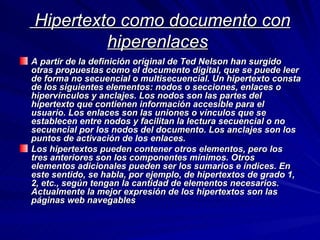   Hipertexto como documento con hiperenlaces   A partir de la definición original de Ted Nelson han surgido otras propuestas como el documento digital, que se puede leer de forma no secuencial o multisecuencial. Un hipertexto consta de los siguientes elementos: nodos o secciones, enlaces o hipervínculos y anclajes. Los nodos son las partes del hipertexto que contienen información accesible para el usuario. Los enlaces son las uniones o vínculos que se establecen entre nodos y facilitan la lectura secuencial o no secuencial por los nodos del documento. Los anclajes son los puntos de activación de los enlaces. Los hipertextos pueden contener otros elementos, pero los tres anteriores son los componentes mínimos. Otros elementos adicionales pueden ser los sumarios e índices. En este sentido, se habla, por ejemplo, de hipertextos de grado 1, 2, etc., según tengan la cantidad de elementos necesarios. Actualmente la mejor expresión de los hipertextos son las páginas web navegables   