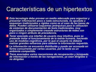 Características de un hipertextos Esta tecnología debe proveer un medio adecuado para organizar y presentar información poco o nada estructurada, no ajustada a esquemas tradicionales y rígidos como es el caso de las bases de datos. Pueden utilizarse esquemas jerárquicos para la utilización de sistemas de documentación de texto tradicionales, muy organizados o simplemente creando estructuras de redes con poco o ningún atributo de precedencia.  Tener asociada una interfaz de usuario muy intuitiva, pues se pretende imitar el funcionamiento de la mente humana, haciendo uso de modelos cognitivos, por lo que el usuario no debería realizar grandes esfuerzos para obtener la información requerida.  La información se encuentra distribuída y puede ser accesada en forma concurrente por varios usuarios, por lo tanto es un ambiente compartido.  Tiene asociados varios mecanismos de recuperación y búsqueda de información a través de las navegaciones, ya sean dirigidas o no dirigidas 