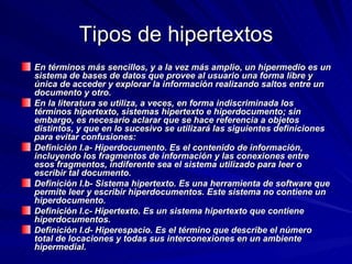 Tipos de hipertextos En términos más sencillos, y a la vez más amplio, un hipermedio es un sistema de bases de datos que provee al usuario una forma libre y única de acceder y explorar la información realizando saltos entre un documento y otro.  En la literatura se utiliza, a veces, en forma indiscriminada los términos hipertexto, sistemas hipertexto e hiperdocumento; sin embargo, es necesario aclarar que se hace referencia a objetos distintos, y que en lo sucesivo se utilizará las siguientes definiciones para evitar confusiones:  Definición I.a- Hiperdocumento. Es el contenido de información, incluyendo los fragmentos de información y las conexiones entre esos fragmentos, indiferente sea el sistema utilizado para leer o escribir tal documento.  Definición I.b- Sistema hipertexto. Es una herramienta de software que permite leer y escribir hiperdocumentos. Este sistema no contiene un hiperdocumento.  Definición I.c- Hipertexto. Es un sistema hipertexto que contiene hiperdocumentos.  Definición I.d- Hiperespacio. Es el término que describe el número total de locaciones y todas sus interconexiones en un ambiente hipermedial.   