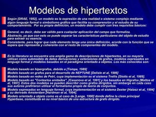 Modelos de hipertextos Según [DRAE, 1992], un modelo es la expresión de una realidad o sistema complejo mediante  algún lenguaje formal o simbolismo gráfico que facilita su comprensión y el estudio de su comportamiento.  Por su propia definición, un modelo debe cumplir con tres requisitos básicos:     General, es decir, debe ser válido para cualquier aplicación del campo que formaliza.  Abstracto, ya que con esto se puede separar las características particulares del objeto de estudio para extraer su esencia.  Consistente, para lograr que cada elemento tenga una única definición, acorde con la función que se espera que represente y coherente con el resto de componentes del modelo.  En la literatura se encuentra una amplia gama de descripciones de hipertextos, en su mayoría utilizan como submodelo de datos derivaciones y extensiones de grafos, modelos expresados en lenguaje formal y modelos basados en el paradigma orientado a objetos. Los más conocidos son:  Modelo basado en hipergrafos, debido a [Tompa, 1989]  Modelo basado en grafos para el desarrollo de NEPTUNE [Delisle et al, 1986]  Modelo basado en redes de Petri, cuya implementación es el sistema Trellis [Stotts et al, 1989].  Modelo basado en "Contextos anidados", [Casanova et al, 1991] y los basados en Higrafos [Mattos et al, 1997]. Estos dos modelos se pueden describir como grafos dirigidos, sin embargo en cada caso sus autores prefirieron utilizar el formalismo propio de teoría de conjuntos.  Modelo expresados en lenguaje formal, cuya implementación es el sistema Dexter [Halasz et al, 1994] y su derivado Amsterdam [Hardman et al, 1994].  Modelo orientado a objeto como es el caso de [Lange, 1990] donde define la clase principal Hyperbase, constituída en su nivel básico de una estructura de grafo dirigido.   
