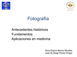 Fotografía Antecedentes históricos  Fundamentos Aplicaciones en medicina  Elvia Espino Barros Morales José de Diego Flores Chapa 