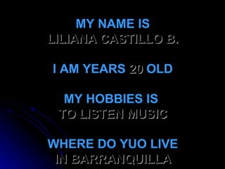 MY NAME IS LILIANA CASTILLO B. I AM YEARS  20  OLD MY HOBBIES IS  TO LISTEN MUSIC   WHERE DO YUO LIVE IN BARRANQUILLA 