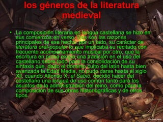 los géneros de la literatura medieval La composición literaria en lengua castellana se hizo en sus comienzos en verso. Dos son las razones principales de ese hecho: por un lado, su carácter de  literatura oral-popular  lo que implicaba su recitado con frecuente acompañamiento musical por otro, que la escritura en prosa exigía una tradición en el uso del castellano sobre todo para la consolidación de su sintaxis que, dado el dominio culto del latín hasta bien avanzada la Edad Media, no pudo darse hasta el siglo Xll, cuando Alfonso X,  el Sabio , decidió hacer del castellano una lengua de uso común tanto para los asuntos de la administración del reino, como para la composición de sus obras historiográficas y de otros tipos.   