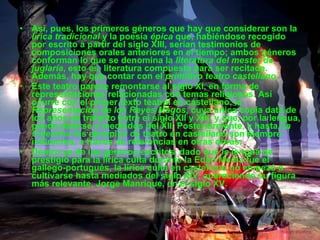 Así, pues, los primeros géneros que hay que considerar son la  lírica tradicional  y la poesía  épica  que, habiéndose recogido por escrito a partir del siglo XIII, serían testimonios de composiciones orales anteriores en el tiempo; ambos géneros conforman lo que se denomina la  literatura del mester de juglaría , esto es, literatura compuesta para ser recitada. Además, hay que contar con el  primitivo teatro castellano . Este teatro parece remontarse al siglo XI, en forma de representaciones relacionadas con temas religiosos. Así ocurre con el primer texto teatral en castellano, la  Representación de los Reyes Magos , cuya única copia data de los años de tránsito entre el siglo XII y XIII, y que, por la lengua, puede datarse a mediados del XII. Posteriormente, y hasta  La Celestina  los ejemplos de teatro en castellano son siempre indirectos, a través de referencias en otras obras. Dentro ya de los géneros escritos, dado que la lengua de prestigio para la lírica culta durante la Edad Media fue el gallego-portugués, la lírica culta en castellano no empezó a cultivarse hasta mediados del siglo XIV, apareciendo su figura más relevante, Jorge Manrique, en el siglo XV. 