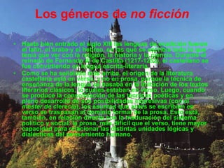 Los géneros de  no ficción Hasta bien entrado el siglo XIII las lenguas de erudición fueron el latín, el árabe y el hebreo, en las que se escribía todo lo que tenía que ver con la religión, la historia y la ciencia. Durante el reinado de Fernando III de Castilla (1217-1252), el castellano se fue convirtiendo en lengua escrita-literaria. Como se ha señalado más arriba, el origen de la literatura castellana está en verso, y no en prosa, porque la técnica de enseñanza de la lengua se basaba en la imitación de los textos literarios clásicos, lo cuales estaban en verso. Luego, cuando se produce la consolidación de las técnicas poéticas y en pleno desarrollo de sus posibilidades expresivas (con el  mester de clerecía ), los asuntos que antes se escribían en verso se traspasan al dominio formal de la prosa. Esto está, también, en relación directa con la maduración del sistema político y social: la prosa, más difícil que el verso, tiene mayor capacidad para relacionar las distintas unidades lógicas y dialécticas del pensamiento humano. 