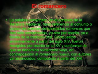El romancero La palabra  romancero , en el contexto de la literatura medieval, hace referencia al conjunto o  corpus  de poemas denominados  romances  que han sido conservados, ya sea por escrito, ya a través de la tradición oral. Compuestos anónimamente a partir del siglo XIV, fueron recogidos por escrito en el XV y conforman lo que se denomina  romancero viejo , en contraposición al  romancero nuevo , con autores ya reconocidos, compuesto a partir del XVI.  