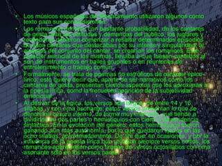 Los músicos españoles del Renacimiento utilizaron algunos como texto para sus composiciones. Los romances derivan, con bastante probabilidad, de los cantares de gesta ante las actitudes y demandas del público, los juglares y recitadores debieron comenzar a resaltar determinados episodios de esos cantares que destacaban por su interés y singularidad; al aislarlos del conjunto del cantar, se crearían los romances. Este carácter esencial de los mismos, llevaba a que fuesen cantados al son de instrumentos en bailes grupales o en reuniones de entretenimiento o trabajo común. Formalmente, se trata de poemas no estróficos de carácter épico-lírico; esto quiere decir que, aparte de ser narrativos como los cantares de gesta, presentan ciertos aspectos que los aproximan a la poesía lírica, como la frecuente aparición de la subjetividad emocional. Al derivar de la épica, los versos son largos, de entre 14 y 16 sílabas, y con rima asonante; estos versos presentan lo que se denomina  cesura interna , de forma muy marcada, que tiende a dividirlos en dos partes o hemistiquios con cierta independencia sintáctica. En la evolución del género, estos hemistiquios fueron ganando aún más autonomía, por lo que quedaron fijados en las ocho sílabas, aproximadamente. De ahí que, en ocasiones, y por la influencia de la poesía lírica que utilizaba siempre versos cortos, los romances apareciesen como tiradas de versos octosílabos con rima asonante sólo en los versos pares. 