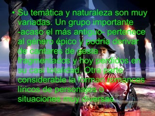 Su temática y naturaleza son muy variadas. Un grupo importante -acaso el más antiguo- pertenece al género épico y podría derivar de cantares de gesta fragmentados y hoy perdidos en su casi totalidad. Otra parte considerable la forman romances líricos de personajes o situaciones muy diversas.  