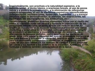 lingüísticamente, son proclives a la naturalidad expresiva, a la espontaneidad, al léxico básico, a oraciones breves, al uso de pocos nexos y a preferir la yuxtaposición, a la eliminación de referencias espacio-temporales, al uso de elementos expresivos intensificadores (interjecciones, exclamaciones, apóstrofes, hipérboles...) y a manejar recursos como la personificación, la antítesis, las reiteraciones, los hipérbatos, las enumeraciones, los diminutivos, etc.;  narrativamente, presentan diversos elementos líricos por el medio del relato. El narrador suele ser neutral y fomenta la intervención de los personajes, introducidos en estilo directo sin  verbum dicendi . El lirismo se manifiesta en la acusada tendencia a presentar una visión misteriosa y enigmática de la realidad, con capacidad para convertir en simbólico un pormenor y convertirlo en eje del romance. La alternancia de tiempos verbales, como ocurría en los cantares de gesta, sirve para captar la atención del oyente: el presente histórico se usa para acercar y actualizar la narración, mientras que el indefinido para los momentos culminantes o climáticos; el imperfecto, por su parte, se usa para introducir los matices de cortesía o para proyectar las cosas y los hechos a los ámbitos de la irrealidad. Aparecen, en fin, fórmulas y motivos también característicos de la épica. 