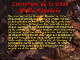 Literatura de la Edad Media Española   Recordemos que en el Imperio Romano la Unidad Lingüística la constituía el Latín y la Unidad Política estaba centrada en Roma. Después de la caída del Imperio Romano, las regiones fueron modificando su lengua, evolucionando y modificándose con influencias de los pueblos primitivos, las lenguas de los invasores y las características propias de cada zona. Así nacieron las lenguas derivadas del latín vulgar que se hablaba en las provincias, llamadas Lenguas Romances, entre las cuales están el castellano, el francés, el provenzal, el portugués, el sardo, el italiano, el catalán, el rumano. Durante varios siglos de la era cristiana los textos seguían escribiéndose en latín.  