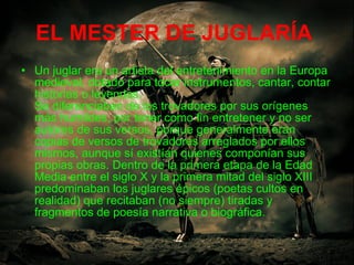 EL MESTER DE JUGLARÍA   Un juglar era un artista del entretenimiento en la Europa medieval, dotado para tocar instrumentos, cantar, contar historias o leyendas. Se diferenciaban de los trovadores por sus orígenes más humildes, por tener como fin entretener y no ser autores de sus versos, porque generalmente eran copias de versos de trovadores arreglados por ellos mismos, aunque sí existían quienes componían sus propias obras. Dentro de la primera etapa de la Edad Media entre el siglo X y la primera mitad del siglo XIII predominaban los juglares épicos (poetas cultos en realidad) que recitaban (no siempre) tiradas y fragmentos de poesía narrativa o biográfica.  
