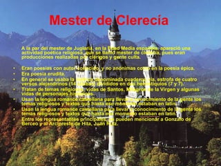 Mester de Clerecía   A la par del mester de Juglaría, en la Edad Media española, apareció una actividad poética religiosa, que se llamó mester de clerecía, pues eran producciones realizadas por clérigos y gente culta. Eran poesías con autor conocido, y no anónimas como en la poesía épica.  Era poesía erudita.  En general se usaba la métrica denominada cuaderna vía, estrofa de cuatro versos alejandrinos (14 sílabas) divididos en dos hemistiquios (7 y 7).  Tratan de temas religiosos, vidas de Santos, Milagros de la Virgen y algunas vidas de personajes históricos.  Usan la lengua romance castellana para llevar a conocimiento de la gente los temas religiosos y textos que hasta ese momento estaban en latín.  Usan la lengua romance castellana para llevar a conocimiento de la gente los temas religiosos y textos que hasta ese momento estaban en latín.  Entre los representantes principales, se pueden mencionar a Gonzalo de Berceo y al Arcipreste de Hita, Juan Ruiz.  
