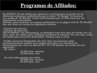 Programas de Afiliados: EL MUNDO: En las tablas que aparecen a continuación se puede ver las diferentes soluciones publicitarias que le ofrece “El Mundo” en Internet.  Las tarifas de “El Mundo” vienen determinadas por el CPM (coste por mil impresiones contratadas).  Además, para contratar un espacio publicitario en la página web de “El Mundo” hay que tener en cuenta los siguientes criterios:    -Tamaño del anuncio.  Criterios de selección: INFOCAMPING: En Infocamping, se distingue entre dos tipos de tarifas: Por un lado, están las tarifas para campañas normales de banners. Por otro lado, están las tarifas para anuncios destacados. Veamos unas y otras:    -Tarifas Anuncios Destacados: En este caso, los anuncios están permanentemente visibles en la página principal o en interiores de infocamping.com. Para un Banner de 115 x 60 pixeles, las tarifas son las siguientes: - En Index : 10.000 ptas. semana 30.000 ptas. mes   - En todo infocamping.com índex : 20.000 ptas. semana 60.000 ptas. mes  