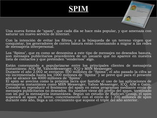 SPIM Una nueva forma de "spam", que cada día se hace más popular, y que amenaza con saturar un nuevo servicio de Internet.   Con la intención de evitar los filtros, y a la búsqueda de un terreno virgen que conquistar, los generadores de correo basura están comenzando a migrar a las redes de mensajería interpersonal.    Los "Spims", que es como se denomina a este tipo de mensajes no deseados basura, son mensajes publicitarios procedentes de un usuario que no aparece en nuestra lista de contactos y que pretenden "vendernos" algo.   Están comenzando a popularizarse entre los principales clientes de mensajería instantánea: AOL IM, YahooMessenger, ICQ y MSN Messenger.  Durante el año 2.002 se enviaron 500 millones de "Spims", el año pasado la cifra se vio incrementada hasta los 1000 millones de "Spims" y se preve que para el presente año se alcance los 4000 millones de "Spims". El spim se avecina como la próxima lacra que fastidie el uso de las aplicaciones de mensajería instantánea como MSN Messenger, Yahoo Messenger, ICQ, AIM o Gaim. Consiste en reproducir el fenómeno del spam en estos programas mediante envío de mensajes publicitarios no deseados. Su nombre viene del prefijo del spam, terminado con im por la mensajería instantánea. Según un estudio de Radicati Group, el spim superará al spam en breve, concretamente con el envío de 1.200 millones de spim durante este año, llega a un crecimiento que supone el triple del año anterior. 