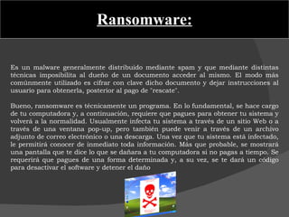 Ransomware: Es un malware generalmente distribuido mediante spam y que mediante distintas técnicas imposibilita al dueño de un documento acceder al mismo. El modo más comúnmente utilizado es cifrar con clave dicho documento y dejar instrucciones al usuario para obtenerla, posterior al pago de "rescate".   Bueno, ransomware es técnicamente un programa. En lo fundamental, se hace cargo de tu computadora y, a continuación, requiere que pagues para obtener tu sistema y volverá a la normalidad. Usualmente infecta tu sistema a través de un sitio Web o a través de una ventana pop-up, pero también puede venir a través de un archivo adjunto de correo electrónico o una descarga. Una vez que tu sistema está infectado, le permitirá conocer de inmediato toda información. Más que probable, se mostrará una pantalla que te dice lo que se dañara a tu computadora si no pagas a tiempo. Se requerirá que pagues de una forma determinada y, a su vez, se te dará un código para desactivar el software y detener el daño 