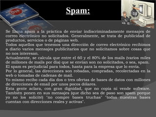 Spam: Se llama spam a la práctica de enviar indiscriminadamente mensajes de correo electrónico no solicitados. Generalmente, se trata de publicidad de productos, servicios o de páginas web. Todos aquellos que tenemos una dirección de correo electrónico recibimos a diario varios mensajes publicitarios que no solicitamos sobre cosas que no nos interesan.  Actualmente, se calcula que entre el 60 y el 80% de los mails (varios miles de millones de mails por día) que se envían son no solicitados, o sea, spam. El spam es perjudicial para todos, hasta para la empresa que lo envía. Por lo general, las direcciones son robadas, compradas, recolectadas en la web o tomadas de cadenas de mail.  Yo mismo recibo cada día dos o tres ofertas de bases de datos con millones de direcciones de email por unos pocos dólares.  Esta gente aclara, con gran dignidad, que no copia ni vende software. También ponen en sus mensajes (que dicho sea de paso son spam porque yo no los solicité) "no compre bases truchas" "todas nuestras bases cuentan con direcciones reales y activas".  