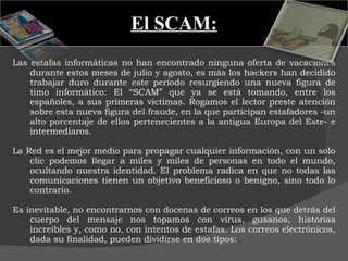 El SCAM: Las estafas informáticas no han encontrado ninguna oferta de vacaciones durante estos meses de julio y agosto, es más los hackers han decidido trabajar duro durante este periodo resurgiendo una nueva figura de timo informático: El “SCAM” que ya se está tomando, entre los españoles, a sus primeras víctimas. Rogamos el lector preste atención sobre esta nueva figura del fraude, en la que participan estafadores -un alto porcentaje de ellos pertenecientes a la antigua Europa del Este- e intermediaros.   La Red es el mejor medio para propagar cualquier información, con un solo clic podemos llegar a miles y miles de personas en todo el mundo, ocultando nuestra identidad. El problema radica en que no todas las comunicaciones tienen un objetivo beneficioso o benigno, sino todo lo contrario.  Es inevitable, no encontrarnos con docenas de correos en los que detrás del cuerpo del mensaje nos topamos con virus, gusanos, historias increíbles y, como no, con intentos de estafas. Los correos electrónicos, dada su finalidad, pueden dividirse en dos tipos: 