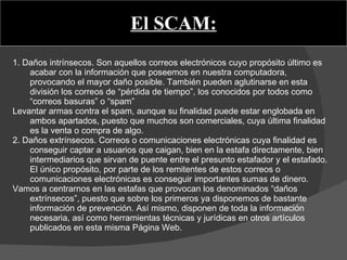 El SCAM: 1. Daños intrínsecos. Son aquellos correos electrónicos cuyo propósito último es acabar con la información que poseemos en nuestra computadora, provocando el mayor daño posible. También pueden aglutinarse en esta división los correos de “pérdida de tiempo”, los conocidos por todos como “correos basuras” o “spam”  Levantar armas contra el spam, aunque su finalidad puede estar englobada en ambos apartados, puesto que muchos son comerciales, cuya última finalidad es la venta o compra de algo. 2. Daños extrínsecos. Correos o comunicaciones electrónicas cuya finalidad es conseguir captar a usuarios que caigan, bien en la estafa directamente, bien intermediarios que sirvan de puente entre el presunto estafador y el estafado. El único propósito, por parte de los remitentes de estos correos o comunicaciones electrónicas es conseguir importantes sumas de dinero. Vamos a centrarnos en las estafas que provocan los denominados “daños extrínsecos”, puesto que sobre los primeros ya disponemos de bastante información de prevención. Así mismo, disponen de toda la información necesaria, así como herramientas técnicas y jurídicas en otros artículos publicados en esta misma Página Web. 