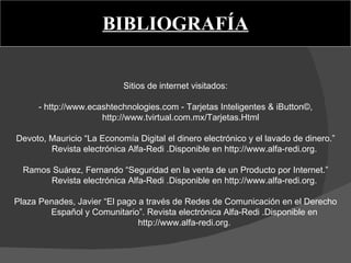 BIBLIOGRAFÍA   Sitios de internet visitados:   - http://www.ecashtechnologies.com - Tarjetas Inteligentes & iButton©, http://www.tvirtual.com.mx/Tarjetas.Html    Devoto, Mauricio “La Economía Digital el dinero electrónico y el lavado de dinero.” Revista electrónica Alfa-Redi .Disponible en http://www.alfa-redi.org.   Ramos Suárez, Fernando “Seguridad en la venta de un Producto por Internet.” Revista electrónica Alfa-Redi .Disponible en http://www.alfa-redi.org.   Plaza Penades, Javier “El pago a través de Redes de Comunicación en el Derecho Español y Comunitario”. Revista electrónica Alfa-Redi .Disponible en http://www.alfa-redi.org. 