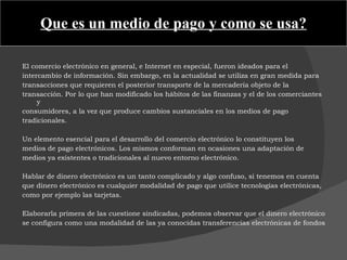 Que es un medio de pago y como se usa? El comercio electrónico en general, e Internet en especial, fueron ideados para el intercambio de información. Sin embargo, en la actualidad se utiliza en gran medida para transacciones que requieren el posterior transporte de la mercadería objeto de la transacción. Por lo que han modificado los hábitos de las finanzas y el de los comerciantes y consumidores, a la vez que produce cambios sustanciales en los medios de pago tradicionales.    Un elemento esencial para el desarrollo del comercio electrónico lo constituyen los medios de pago electrónicos. Los mismos conforman en ocasiones una adaptación de medios ya existentes o tradicionales al nuevo entorno electrónico.    Hablar de dinero electrónico es un tanto complicado y algo confuso, si tenemos en cuenta que dinero electrónico es cualquier modalidad de pago que utilice tecnologías electrónicas, como por ejemplo las tarjetas.   Elaborarla primera de las cuestione sindicadas, podemos observar que el dinero electrónico se configura como una modalidad de las ya conocidas transferencias electrónicas de fondos 