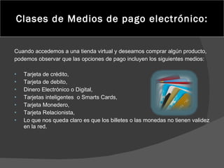 Clases de Medios de pago electrónico: Cuando accedemos a una tienda virtual y deseamos comprar algún producto, podemos observar que las opciones de pago incluyen los siguientes medios: Tarjeta de crédito, Tarjeta de debito, Dinero Electrónico o Digital,  Tarjetas inteligentes  o Smarts Cards,  Tarjeta Monedero, Tarjeta Relacionista,  Lo que nos queda claro es que los billetes o las monedas no tienen validez en la red. 