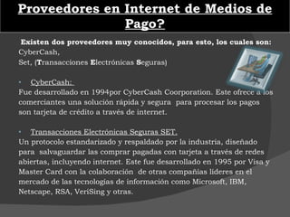 Proveedores en Internet de Medios de Pago? Existen dos proveedores muy conocidos, para esto, los cuales son: CyberCash, Set, ( T ransacciones  E lectrónicas  S eguras)   CyberCash:  Fue desarrollado en 1994por CyberCash Coorporation. Este ofrece a los comerciantes una solución rápida y segura  para procesar los pagos son tarjeta de crédito a través de internet. Transacciones Electrónicas Seguras SET. Un protocolo estandarizado y respaldado por la industria, diseñado para  salvaguardar las comprar pagadas con tarjeta a través de redes abiertas, incluyendo internet. Este fue desarrollado en 1995 por Visa y Master Card con la colaboración  de otras compañías líderes en el mercado de las tecnologías de información como Microsoft, IBM, Netscape, RSA, VeriSing y otras. 