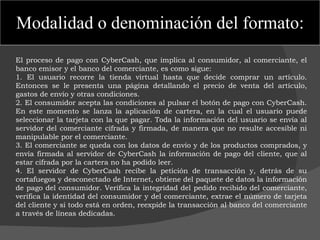 Modalidad o denominación del formato: El proceso de pago con CyberCash, que implica al consumidor, al comerciante, el banco emisor y el banco del comerciante, es como sigue: 1. El usuario recorre la tienda virtual hasta que decide comprar un artículo. Entonces se le presenta una página detallando el precio de venta del artículo, gastos de envío y otras condiciones. 2. El consumidor acepta las condiciones al pulsar el botón de pago con CyberCash. En este momento se lanza la aplicación de cartera, en la cual el usuario puede seleccionar la tarjeta con la que pagar. Toda la información del usuario se envía al servidor del comerciante cifrada y firmada, de manera que no resulte accesible ni manipulable por el comerciante. 3. El comerciante se queda con los datos de envío y de los productos comprados, y envía firmada al servidor de CyberCash la información de pago del cliente, que al estar cifrada por la cartera no ha podido leer. 4. El servidor de CyberCash recibe la petición de transacción y, detrás de su cortafuegos y desconectado de Internet, obtiene del paquete de datos la información de pago del consumidor. Verifica la integridad del pedido recibido del comerciante, verifica la identidad del consumidor y del comerciante, extrae el número de tarjeta del cliente y si todo está en orden, reexpide la transacción al banco del comerciante a través de líneas dedicadas. 