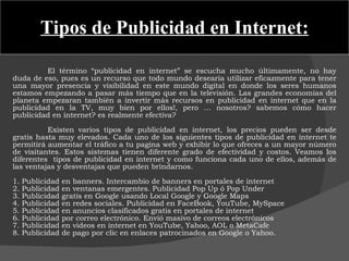 Tipos de Publicidad en Internet: El término “publicidad en internet” se escucha mucho últimamente, no hay duda de eso, pues es un recurso que todo mundo desearía utilizar eficazmente para tener una mayor presencia y visibilidad en este mundo digital en donde los seres humanos estamos empezando a pasar más tiempo que en la televisión. Las grandes economías del planeta empezaran también a invertir más recursos en publicidad en internet que en la publicidad en la TV, muy bien por ellos!, pero … nosotros? sabemos cómo hacer publicidad en internet? es realmente efectiva? Existen varios tipos de publicidad en internet, los precios pueden ser desde gratis hasta muy elevados. Cada uno de los siguientes tipos de publicidad en internet te permitirá aumentar el tráfico a tu pagina web y exhibir lo que ofreces a un mayor número de visitantes. Estos sistemas tienen diferente grado de efectividad y costos. Veamos los diferentes  tipos de publicidad en internet y como funciona cada uno de ellos, además de las ventajas y desventajas que pueden brindarnos. 1. Publicidad en banners. Intercambio de banners en portales de internet 2. Publicidad en ventanas emergentes. Publicidad Pop Up ó Pop Under 3. Publicidad gratis en Google usando Local Google y Google Maps 4. Publicidad en redes sociales. Publicidad en FaceBook, YouTube, MySpace 5. Publicidad en anuncios clasificados gratis en portales de internet 6. Publicidad por correo electrónico. Envió masivo de correos electrónicos 7. Publicidad en videos en internet en YouTube, Yahoo, AOL o MetaCafe 8. Publicidad de pago por clic en enlaces patrocinados en Google o Yahoo. 
